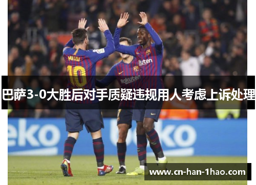 巴萨3-0大胜后对手质疑违规用人考虑上诉处理