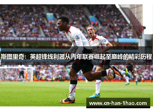 斯图里奇：英超锋线利器从青年联赛崛起至巅峰的精彩历程