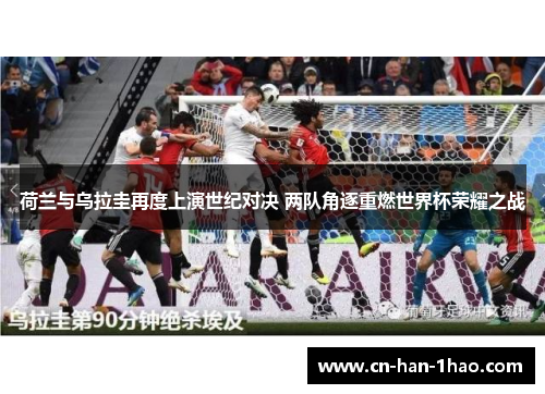 荷兰与乌拉圭再度上演世纪对决 两队角逐重燃世界杯荣耀之战