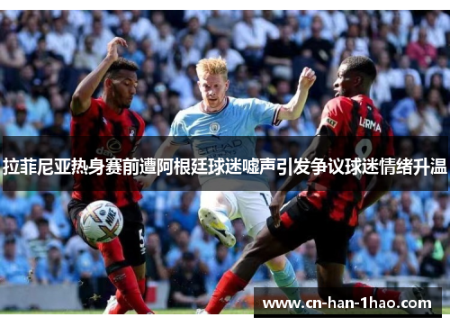 拉菲尼亚热身赛前遭阿根廷球迷嘘声引发争议球迷情绪升温 拉菲尼亚热身赛前遭阿根廷球迷嘘声引发争议球迷情绪升温