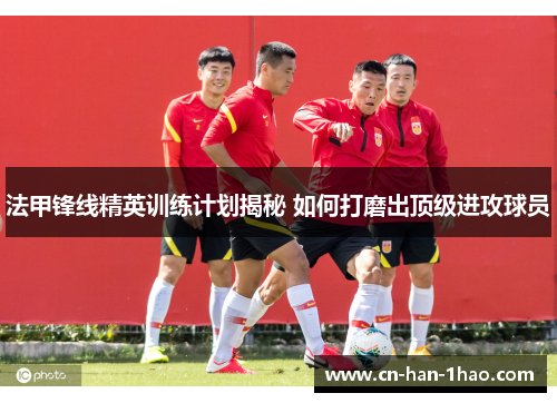 法甲锋线精英训练计划揭秘 如何打磨出顶级进攻球员