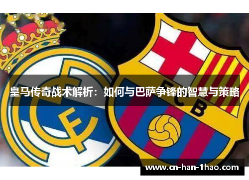皇马传奇战术解析：如何与巴萨争锋的智慧与策略