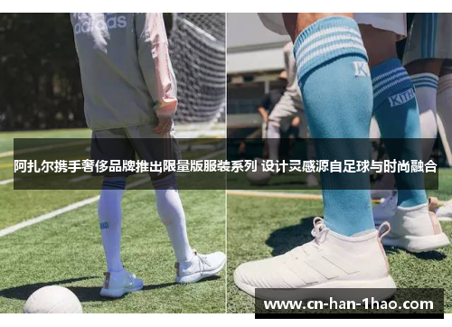 阿扎尔携手奢侈品牌推出限量版服装系列 设计灵感源自足球与时尚融合 阿扎尔携手奢侈品牌推出限量版服装系列 设计灵感源自足球与时尚融合