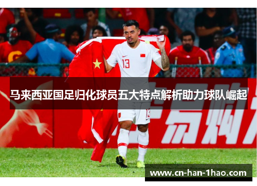 马来西亚国足归化球员五大特点解析助力球队崛起 马来西亚国足归化球员五大特点解析助力球队崛起